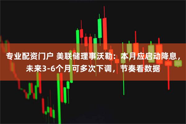 专业配资门户 美联储理事沃勒：本月应启动降息，未来3-6个月可多次下调，节奏看数据