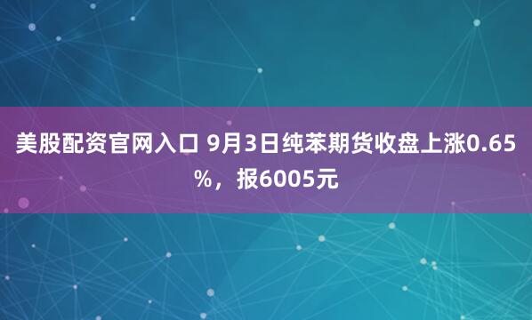 美股配资官网入口 9月3日纯苯期货收盘上涨0.65%，报6005元