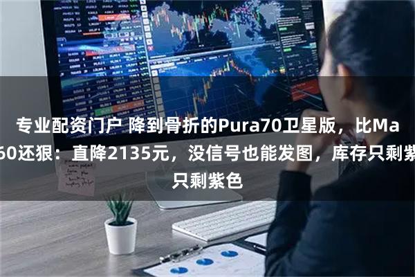 专业配资门户 降到骨折的Pura70卫星版,比Mate60还狠:直降2135元,没信号也能发图,库存只剩紫色