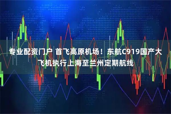 专业配资门户 首飞高原机场！东航C919国产大飞机执行上海至兰州定期航线