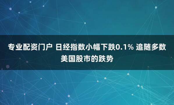 专业配资门户 日经指数小幅下跌0.1% 追随多数美国股市的跌势