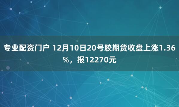 专业配资门户 12月10日20号胶期货收盘上涨1.36%，报12270元