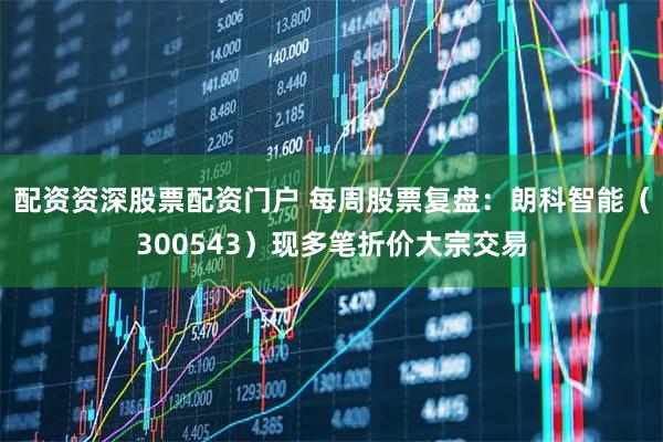 配资资深股票配资门户 每周股票复盘：朗科智能（300543）现多笔折价大宗交易
