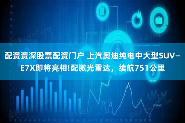 配资资深股票配资门户 上汽奥迪纯电中大型SUV—E7X即将亮相!配激光雷达，续航751公里