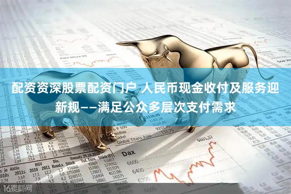 配资资深股票配资门户 人民币现金收付及服务迎新规——满足公众多层次支付需求