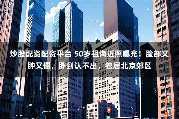 炒股配资配资平台 50岁祖海近照曝光！脸部又肿又僵，胖到认不出，独居北京郊区