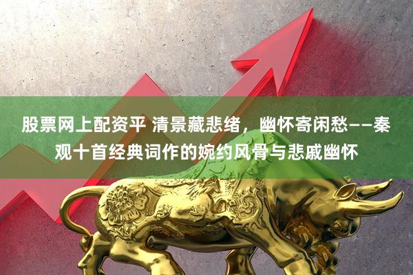 股票网上配资平 清景藏悲绪，幽怀寄闲愁——秦观十首经典词作的婉约风骨与悲戚幽怀