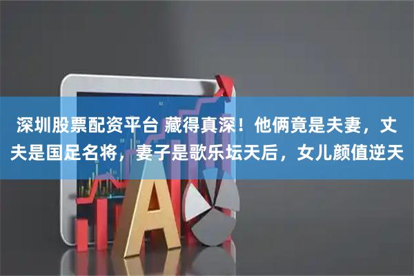 深圳股票配资平台 藏得真深！他俩竟是夫妻，丈夫是国足名将，妻子是歌乐坛天后，女儿颜值逆天