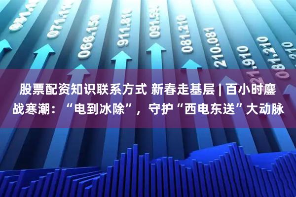 股票配资知识联系方式 新春走基层 | 百小时鏖战寒潮：“电到冰除”，守护“西电东送”大动脉