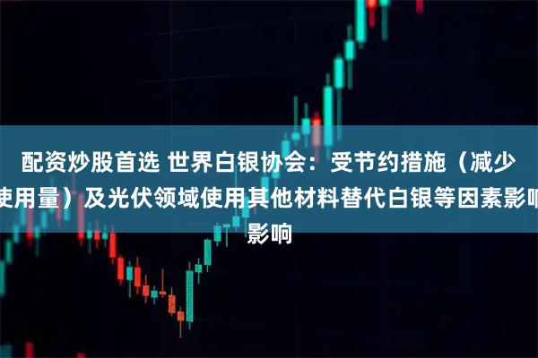 配资炒股首选 世界白银协会：受节约措施（减少使用量）及光伏领域使用其他材料替代白银等因素影响
