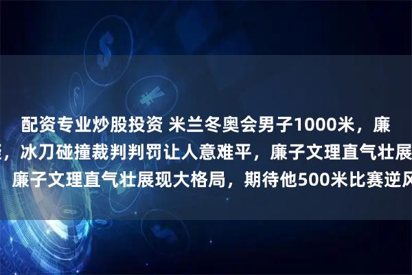 配资专业炒股投资 米兰冬奥会男子1000米，廉子文被取消成绩引发质疑，冰刀碰撞裁判判罚让人意难平，廉子文理直气壮展现大格局，期待他500米比赛逆风翻盘