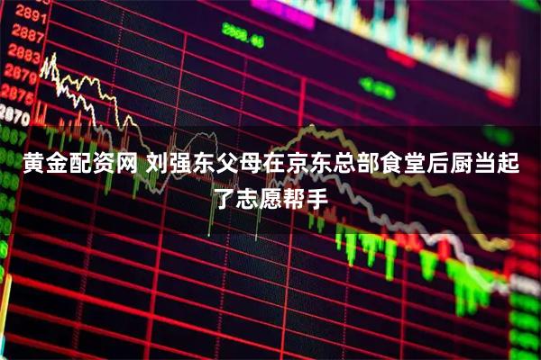 黄金配资网 刘强东父母在京东总部食堂后厨当起了志愿帮手