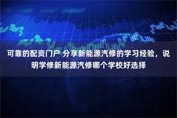 可靠的配资门户 分享新能源汽修的学习经验,说明学修新能源汽修哪个学校好选择