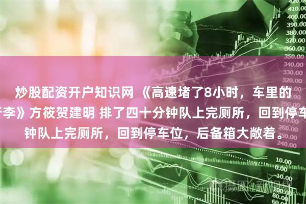 炒股配资开户知识网 《高速堵了8小时，车里的表哥偷了我全家的行李》方筱贺建明 排了四十分钟队上完厕所，回到停车位，后备箱大敞着。