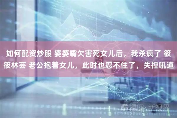 如何配资炒股 婆婆嘴欠害死女儿后，我杀疯了 筱筱林芸 老公抱着女儿，此时也忍不住了，失控吼道