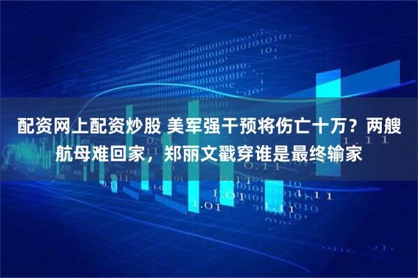配资网上配资炒股 美军强干预将伤亡十万？两艘航母难回家，郑丽文戳穿谁是最终输家