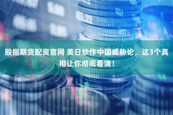 股指期货配资官网 美日炒作中国威胁论，这3个真相让你彻底看清！