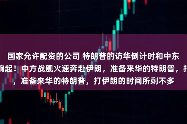 国家允许配资的公司 特朗普的访华倒计时和中东的战争倒计时，一同响起！中方战舰火速奔赴伊朗，准备来华的特朗普，打伊朗的时间所剩不多