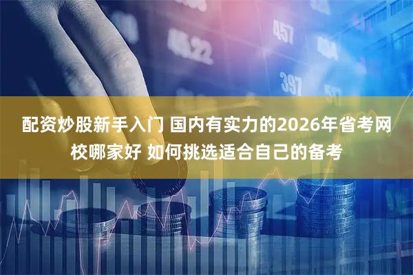 配资炒股新手入门 国内有实力的2026年省考网校哪家好 如何挑选适合自己的备考