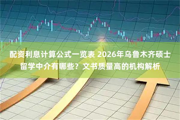 配资利息计算公式一览表 2026年乌鲁木齐硕士留学中介有哪些？文书质量高的机构解析