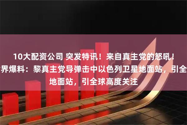 10大配资公司 突发特讯！来自真主党的怒吼！外媒向全世界爆料：黎真主党导弹击中以色列卫星地面站，引全球高度关注