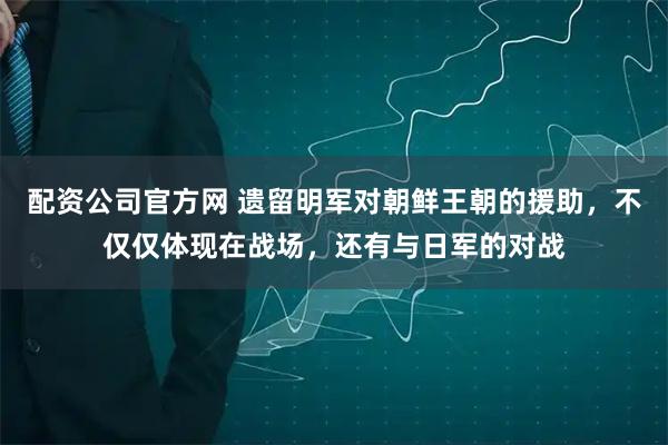 配资公司官方网 遗留明军对朝鲜王朝的援助,不仅仅体现在战场,还有与日军的对战