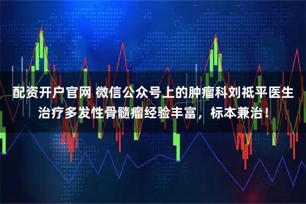 配资开户官网 微信公众号上的肿瘤科刘祗平医生治疗多发性骨髓瘤经验丰富，标本兼治！