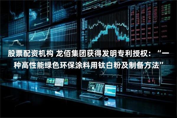 股票配资机构 龙佰集团获得发明专利授权：“一种高性能绿色环保涂料用钛白粉及制备方法”