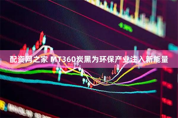 配资网之家 MT360炭黑为环保产业注入新能量