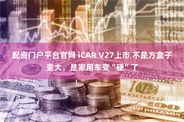 配资门户平台官网 iCAR V27上市 不是方盒子变大，是家用车变“硬”了