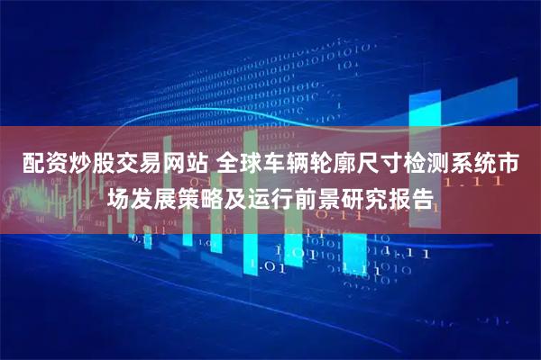 配资炒股交易网站 全球车辆轮廓尺寸检测系统市场发展策略及运行前景研究报告