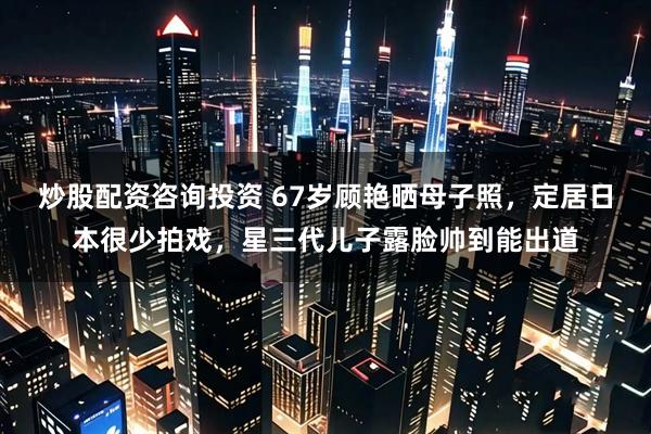 炒股配资咨询投资 67岁顾艳晒母子照，定居日本很少拍戏，星三代儿子露脸帅到能出道
