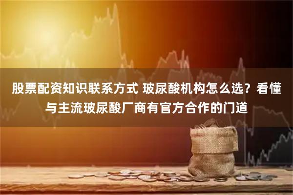 股票配资知识联系方式 玻尿酸机构怎么选？看懂与主流玻尿酸厂商有官方合作的门道