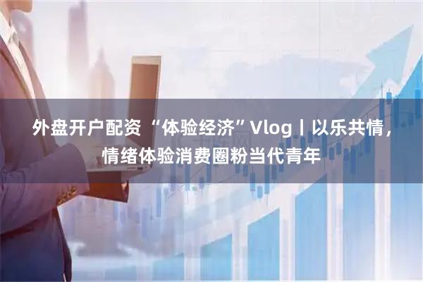 外盘开户配资 “体验经济”Vlog丨以乐共情，情绪体验消费圈粉当代青年