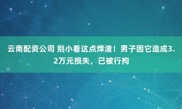 云南配资公司 别小看这点焊渣！男子因它造成3.2万元损失，已被行拘