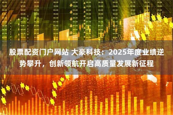 股票配资门户网站 大豪科技：2025年度业绩逆势攀升，创新领航开启高质量发展新征程