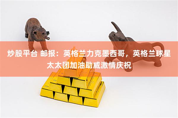 炒股平台 邮报：英格兰力克墨西哥，英格兰球星太太团加油助威激情庆祝