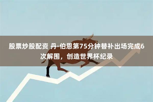 股票炒股配资 丹·伯恩第75分钟替补出场完成6次解围，创造世界杯纪录