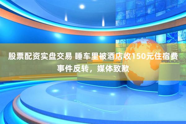 股票配资实盘交易 睡车里被酒店收150元住宿费事件反转，媒体致歉