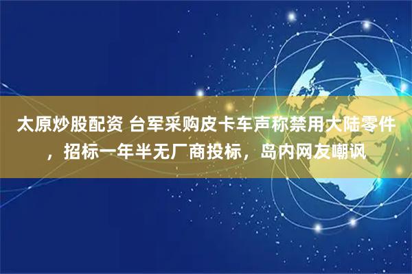 太原炒股配资 台军采购皮卡车声称禁用大陆零件，招标一年半无厂商投标，岛内网友嘲讽